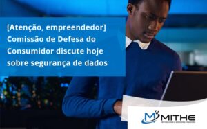 Etencao Empreendedor Comissao De Defesa Do Consumidor Discute Hoje Sobre Seguranca De Dados Mithe - Mithe