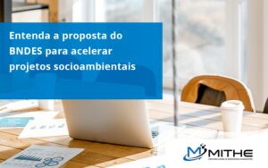 Entenda Como O Bndes Promete Acelerar Projetos Que Possuam Reflexos Socioambientais E Prepare Se Para Crescer Mithe - Mithe